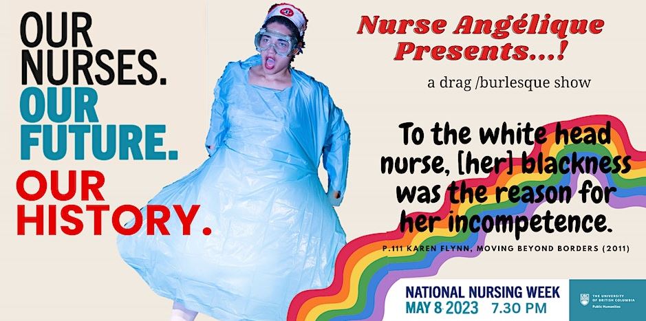 Kyra Philbert dressed in costume with blue plastic isolation gown, nurse’s cap, and goggles beside text advertising Nurse Angélique Presents…! Performance on May 8, 2023, 7:30pm. Parodically styled after the Canadian Nurses Association’s National Nursing Week promotional materials with the tagline “Our nurses. Our future. Our history.” A quote is overlaid on a rainbow: “To the white head nurse,[her blackness was the reason for her incompetence.” p.111 Karen Flynn, Moving Beyond Borders (2011).